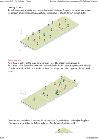 soccer-passing-drills | The Technique | Training

4 of 7

http://www.footballshowtime.com/index.php/The-Technique/soccer-pa...

recovery between.
To make progress, we take away the obligation of minimum 3-pass in the same area to test
the capacity of decision and we can change the number of players to vary the difficulty.

Game moving
Now there is an 8v4 in the same three surfaces (4a). The upper zone is played in
4V2, with 3v2 in the middle area and a red solitaire in the last zone. Players cannot change
of surfaces until the bale is transferred from one area to the other opposite through each
zone.

Once the past carried out in the area the more distant (located where a red ninja), the players
of the central zone follow the bale to make a 4v2 in the area of substance (4b).

10/12/2013 17:18

 