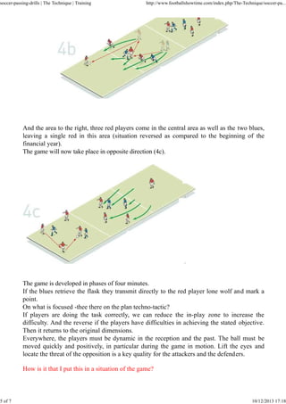 soccer-passing-drills | The Technique | Training

5 of 7

http://www.footballshowtime.com/index.php/The-Technique/soccer-pa...

And the area to the right, three red players come in the central area as well as the two blues,
leaving a single red in this area (situation reversed as compared to the beginning of the
financial year).
The game will now take place in opposite direction (4c).

The game is developed in phases of four minutes.
If the blues retrieve the flask they transmit directly to the red player lone wolf and mark a
point.
On what is focused -thee there on the plan techno-tactic?
If players are doing the task correctly, we can reduce the in-play zone to increase the
difficulty. And the reverse if the players have difficulties in achieving the stated objective.
Then it returns to the original dimensions.
Everywhere, the players must be dynamic in the reception and the past. The ball must be
moved quickly and positively, in particular during the game in motion. Lift the eyes and
locate the threat of the opposition is a key quality for the attackers and the defenders.
How is it that I put this in a situation of the game?

10/12/2013 17:18

 