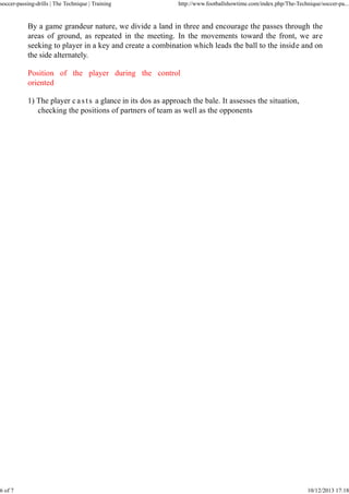 soccer-passing-drills | The Technique | Training

6 of 7

http://www.footballshowtime.com/index.php/The-Technique/soccer-pa...

By a game grandeur nature, we divide a land in three and encourage the passes through the
areas of ground, as repeated in the meeting. In the movements toward the front, we are
seeking to player in a key and create a combination which leads the ball to the inside and on
the side alternately.
Position of the player during the control
oriented
1) The player c a s t s a glance in its dos as approach the bale. It assesses the situation,
checking the positions of partners of team as well as the opponents

10/12/2013 17:18

 