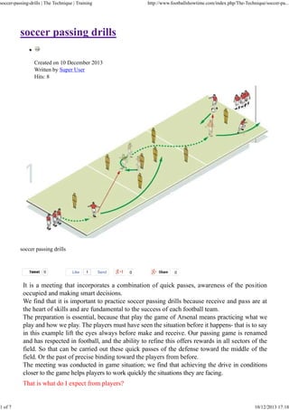 soccer-passing-drills | The Technique | Training

1 of 7

http://www.footballshowtime.com/index.php/The-Technique/soccer-pa...

soccer passing drills
Created on 10 December 2013
Written by Super User
Hits: 8

soccer passing drills

Tweet

0

Like

1

Send

It is a meeting that incorporates a combination of quick passes, awareness of the position
occupied and making smart decisions.
We find that it is important to practice soccer passing drills because receive and pass are at
the heart of skills and are fundamental to the success of each football team.
The preparation is essential, because that play the game of Arsenal means practicing what we
play and how we play. The players must have seen the situation before it happens- that is to say
in this example lift the eyes always before make and receive. Our passing game is renamed
and has respected in football, and the ability to refine this offers rewards in all sectors of the
field. So that can be carried out these quick passes of the defense toward the middle of the
field. Or the past of precise binding toward the players from before.
The meeting was conducted in game situation; we find that achieving the drive in conditions
closer to the game helps players to work quickly the situations they are facing.
That is what do I expect from players?

10/12/2013 17:18

 