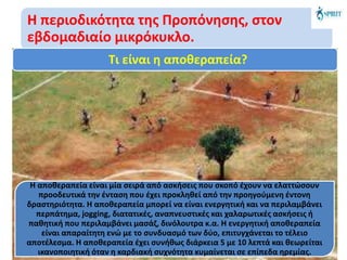 Η περιοδικότητα της Προπόνησης, στον
εβδομαδιαίο μικρόκυκλο.
Τι είναι η αποθεραπεία?
Η αποθεραπεία είναι μία σειρά από ασκήσεις που σκοπό έχουν να ελαττώσουν
προοδευτικά την ένταση που έχει προκληθεί από την προηγούμενη έντονη
δραστηριότητα. Η αποθεραπεία μπορεί να είναι ενεργητική και να περιλαμβάνει
περπάτημα, jogging, διατατικές, αναπνευστικές και χαλαρωτικές ασκήσεις ή
παθητική που περιλαμβάνει μασάζ, δινόλουτρα κ.α. Η ενεργητική αποθεραπεία
είναι απαραίτητη ενώ με το συνδυασμό των δύο, επιτυγχάνεται το τέλειο
αποτέλεσμα. Η αποθεραπεία έχει συνήθως διάρκεια 5 με 10 λεπτά και θεωρείται
ικανοποιητική όταν η καρδιακή συχνότητα κυμαίνεται σε επίπεδα ηρεμίας.
 