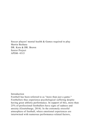 Soccer players' mental health & Games required to play
Martin Beshara
DR. Kota & DR. Brown
Senior Project
APSM- 4315
Introduction
Football has been referred to as "more than just a game."
Footballers thus experience psychological suffering despite
having great athletic performance. In support of this, more than
25% of professional footballers have signs of sadness and
anxiety (Gouttebarge, 2014). In the extremely stressful
atmosphere of football, where emotional experiences are
intertwined with numerous performance-related factors,
 