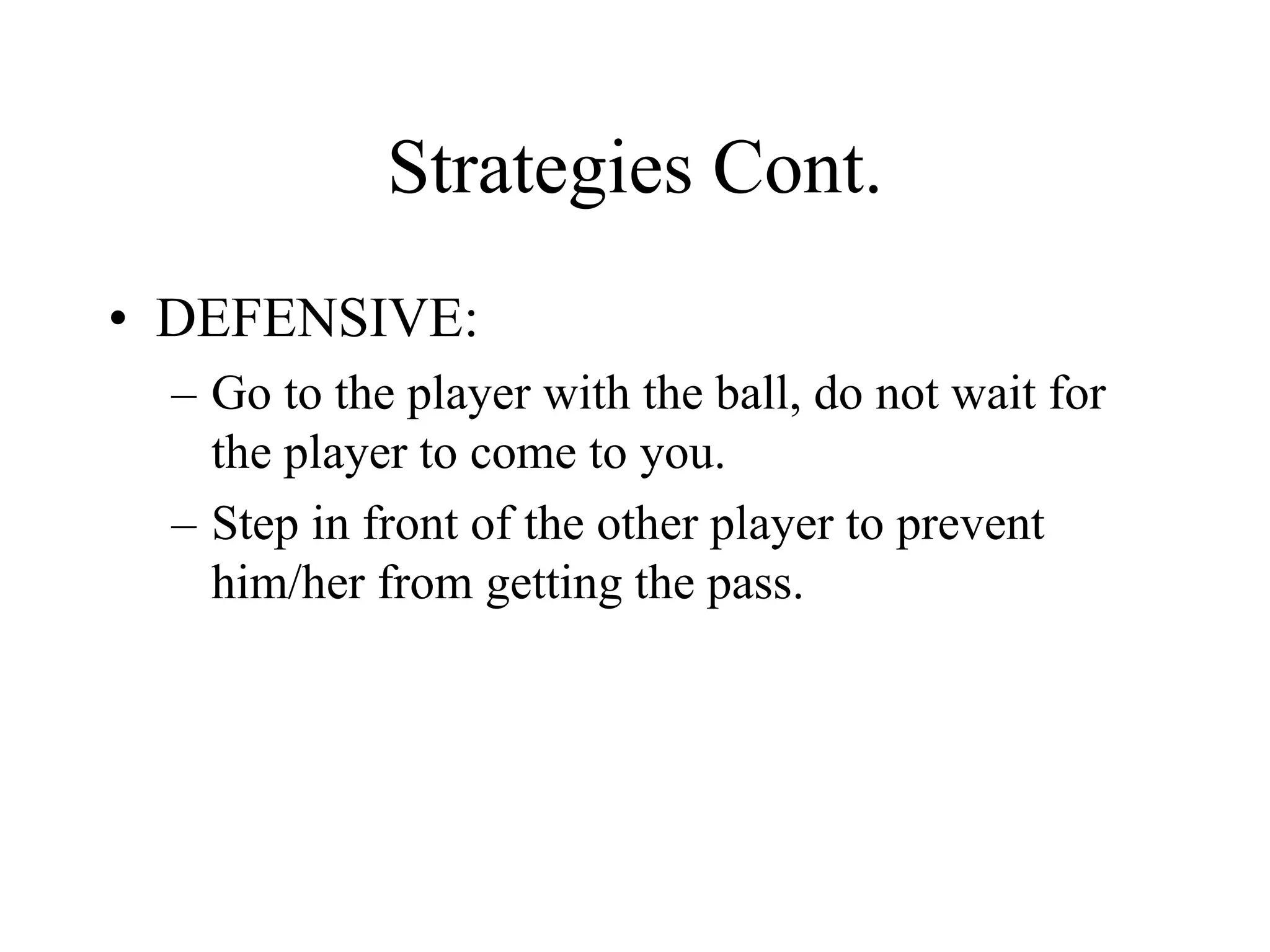 Strategies Cont.
• DEFENSIVE:
– Go to the player with the ball, do not wait for
the player to come to you.
– Step in front of the other player to prevent
him/her from getting the pass.
 