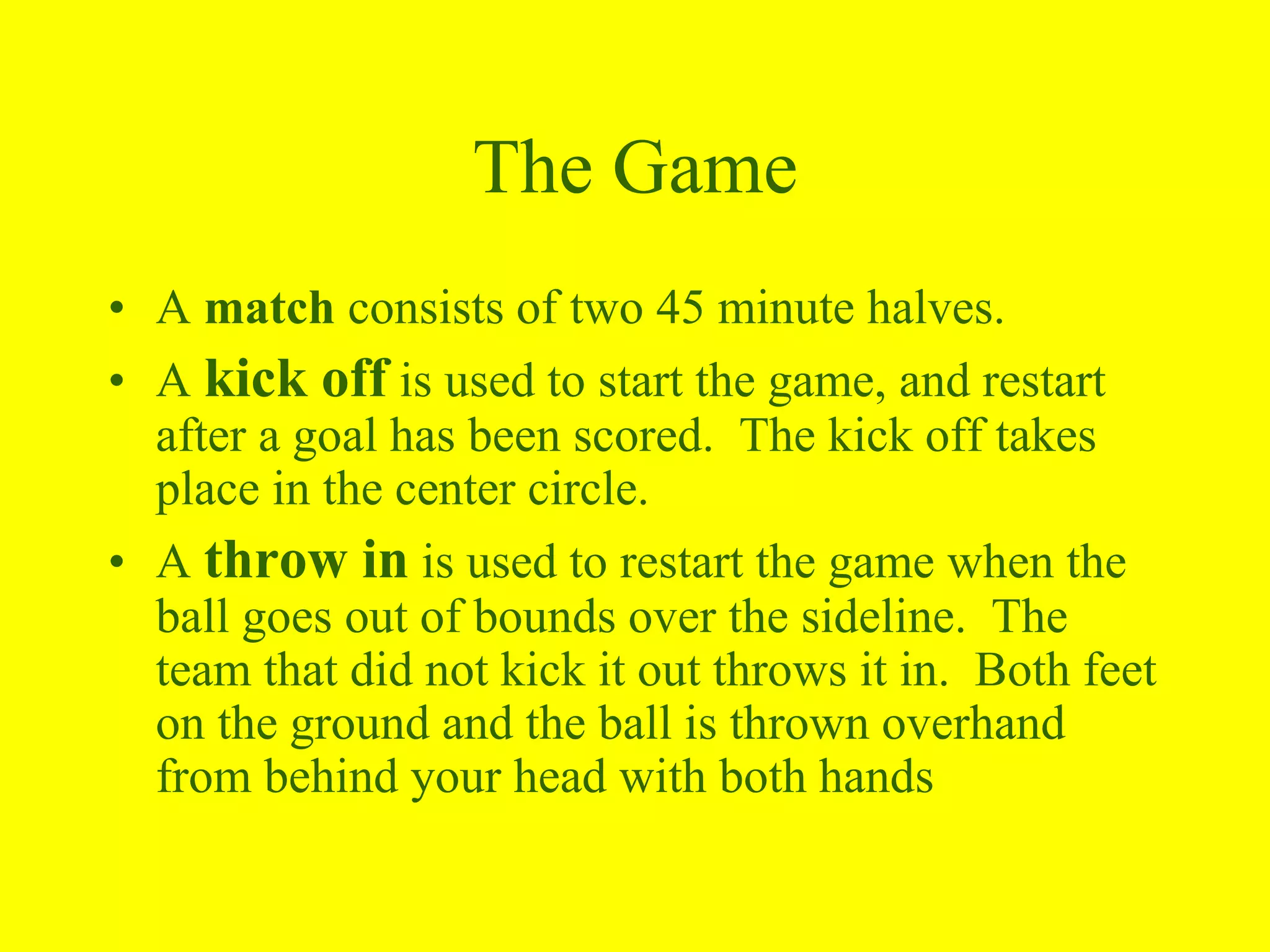 The Game
• A match consists of two 45 minute halves.
• A kick off is used to start the game, and restart
after a goal has been scored. The kick off takes
place in the center circle.
• A throw in is used to restart the game when the
ball goes out of bounds over the sideline. The
team that did not kick it out throws it in. Both feet
on the ground and the ball is thrown overhand
from behind your head with both hands
 