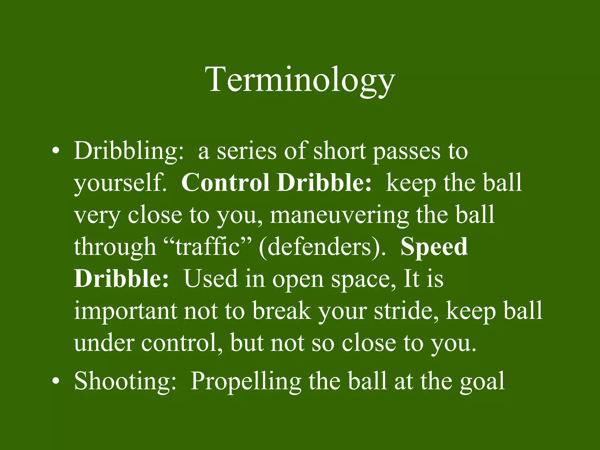Terminology
• Dribbling: a series of short passes to
yourself. Control Dribble: keep the ball
very close to you, maneuvering the ball
through “traffic” (defenders). Speed
Dribble: Used in open space, It is
important not to break your stride, keep ball
under control, but not so close to you.
• Shooting: Propelling the ball at the goal
 