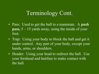 Terminology Cont.
• Pass: Used to get the ball to a teammate. A push
pass, 5 – 15 yards away, using the inside of your
foo...