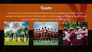 Team
A soccer team is a collective of talented individuals who come together to showcase their skills,
teamwork, and dedication on the field. Each player's unique strengths contribute to the success and
dynamics of the team, making it a force to be reckoned with.
 
