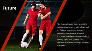 Future
The future of soccer looks promising
with advancements in technology, such
as VAR and goal-line technology,
enhancing fairness and accuracy.
Increased global participation, evolving
playing styles, and growing fan
engagement indicate a bright future for
the sport.
 