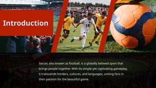 Soccer, also known as football, is a globally beloved sport that
brings people together. With its simple yet captivating gameplay,
it transcends borders, cultures, and languages, uniting fans in
their passion for the beautiful game.
Introduction
 
