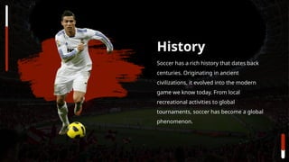 Soccer has a rich history that dates back
centuries. Originating in ancient
civilizations, it evolved into the modern
game we know today. From local
recreational activities to global
tournaments, soccer has become a global
phenomenon.
History
 