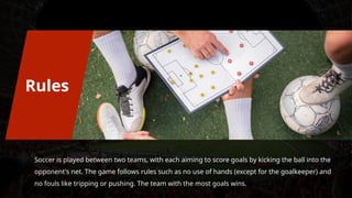 Soccer is played between two teams, with each aiming to score goals by kicking the ball into the
opponent's net. The game follows rules such as no use of hands (except for the goalkeeper) and
no fouls like tripping or pushing. The team with the most goals wins.
Rules
 