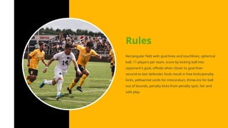 Rectangular field with goal lines and touchlines, spherical
ball, 11 players per team, score by kicking ball into
opponent's goal, offside when closer to goal than
second-to-last defender, fouls result in free kicks/penalty
kicks, yellow/red cards for misconduct, throw-ins for ball
out of bounds, penalty kicks from penalty spot, fair and
safe play.
Rules
 