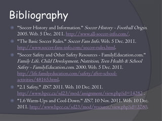 Bibliography
   "Soccer History and Information." Soccer History - Football Origin.
    2005. Web. 5 Dec. 2011. http://www.all-soccer-info.com/.
   "The Basic Soccer Rules." Soccer Fans Info. Web. 5 Dec. 2011.
    http://www.soccer-fans-info.com/soccer-rules.html.
   "Soccer Safety and Other Safety Resources - FamilyEducation.com."
    Family Life, Child Development, Nutrition, Teen Health & School
    Safety - FamilyEducation.com. 2000. Web. 5 Dec. 2011.
    http://life.familyeducation.com/safety/after-school-
    activities/48165.html.
   "2.1 Safety." IIS7. 2011. Web. 10 Dec. 2011.
    http://www.hpcc.ca/sd23/mod/assignment/view.php?id=14282 .
   "1.6 Warm-Ups and Cool-Down." IIS7. 10 Nov. 2011. Web. 10 Dec.
    2011. http://www.hpcc.ca/sd23/mod/resource/view.php?id=3280.
 