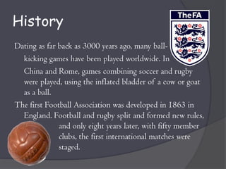 History
Dating as far back as 3000 years ago, many ball-
  kicking games have been played worldwide. In
  China and Rome, games combining soccer and rugby
  were played, using the inflated bladder of a cow or goat
  as a ball.
The first Football Association was developed in 1863 in
  England. Football and rugby split and formed new rules,
              and only eight years later, with fifty member
              clubs, the first international matches were
              staged.
 