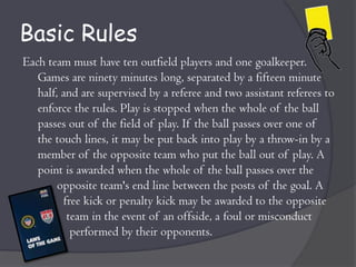 Basic Rules
Each team must have ten outfield players and one goalkeeper.
   Games are ninety minutes long, separated by a fifteen minute
   half, and are supervised by a referee and two assistant referees to
   enforce the rules. Play is stopped when the whole of the ball
   passes out of the field of play. If the ball passes over one of
   the touch lines, it may be put back into play by a throw-in by a
   member of the opposite team who put the ball out of play. A
   point is awarded when the whole of the ball passes over the
        opposite team's end line between the posts of the goal. A
         free kick or penalty kick may be awarded to the opposite
          team in the event of an offside, a foul or misconduct
           performed by their opponents.
 