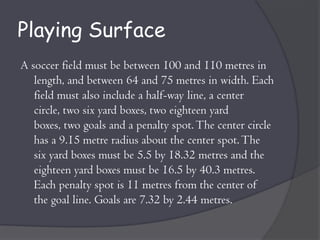 Playing Surface
A soccer field must be between 100 and 110 metres in
   length, and between 64 and 75 metres in width. Each
   field must also include a half-way line, a center
   circle, two six yard boxes, two eighteen yard
   boxes, two goals and a penalty spot. The center circle
   has a 9.15 metre radius about the center spot. The
   six yard boxes must be 5.5 by 18.32 metres and the
   eighteen yard boxes must be 16.5 by 40.3 metres.
   Each penalty spot is 11 metres from the center of
   the goal line. Goals are 7.32 by 2.44 metres.
 