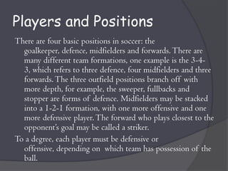 Players and Positions
There are four basic positions in soccer: the
  goalkeeper, defence, midfielders and forwards. There are
  many different team formations, one example is the 3-4-
  3, which refers to three defence, four midfielders and three
  forwards. The three outfield positions branch off with
  more depth, for example, the sweeper, fullbacks and
  stopper are forms of defence. Midfielders may be stacked
  into a 1-2-1 formation, with one more offensive and one
  more defensive player. The forward who plays closest to the
  opponent’s goal may be called a striker.
To a degree, each player must be defensive or
  offensive, depending on which team has possession of the
  ball.
 
