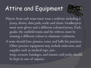 Attire and Equipment
Players from each team must wear a uniform including a
   jersey, shorts, shin pads, socks and cleats. Goalkeepers
   must wear gloves and a different coloured jersey. Each
   goalie, the outfield teams and the referees must be
   wearing a different colour to eliminate confusion.
A team should have pinnies, cones and balls for practices.
   Other practice equipment may include mini-nets, and
   supplies such as medical tape, pro-
   wrap, scissors, bandages, and instant cold packs should
   be kept in case of injuries.
 
