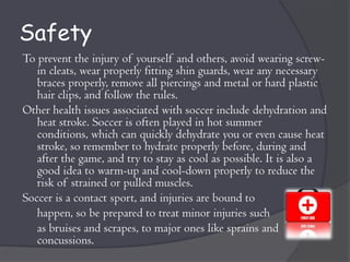 Safety
To prevent the injury of yourself and others, avoid wearing screw-
   in cleats, wear properly fitting shin guards, wear any necessary
   braces properly, remove all piercings and metal or hard plastic
   hair clips, and follow the rules.
Other health issues associated with soccer include dehydration and
   heat stroke. Soccer is often played in hot summer
   conditions, which can quickly dehydrate you or even cause heat
   stroke, so remember to hydrate properly before, during and
   after the game, and try to stay as cool as possible. It is also a
   good idea to warm-up and cool-down properly to reduce the
   risk of strained or pulled muscles.
Soccer is a contact sport, and injuries are bound to
   happen, so be prepared to treat minor injuries such
   as bruises and scrapes, to major ones like sprains and
   concussions.
 