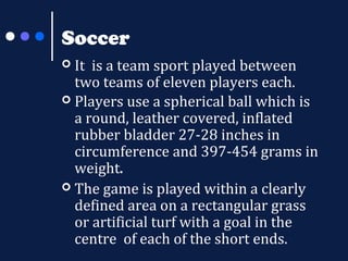 Soccer
It is a team sport played between
two teams of eleven players each.
 Players use a spherical ball which is
a round, leather covered, inflated
rubber bladder 27-28 inches in
circumference and 397-454 grams in
weight.
 The game is played within a clearly
defined area on a rectangular grass
or artificial turf with a goal in the
centre of each of the short ends.


 