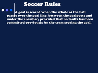 Soccer Rules
A goal is scored when the whole of the ball
passes over the goal line, between the goalposts and
under the crossbar, provided that no faults has been
committed previously by the team scoring the goal.

 