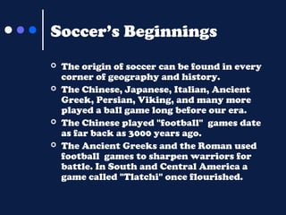 Soccer’s Beginnings






The origin of soccer can be found in every
corner of geography and history.
The Chinese, Japanese, Italian, Ancient
Greek, Persian, Viking, and many more
played a ball game long before our era.
The Chinese played "football" games date
as far back as 3000 years ago.
The Ancient Greeks and the Roman used
football games to sharpen warriors for
battle. In South and Central America a
game called "Tlatchi" once flourished.

 