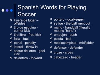 Spanish Words for Playing
Soccer









Fuera de lugar –
offsides
tiro de esquina corner kick
tiro libre - free kick
falta - foul
penal - penalty
lateral - throw in
saque del arco - goal
kick
delantero - forward











portero - goalkeeper
se fue - the ball went out
mano - handball (literally
means "hand")
empujon - push
pelota - ball
mediocampista - midfielder
defensor - defender
cruze - cross
cabezazo - header

 