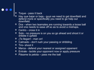 












Toque - pass it back
Hay que bajar or baja - guys we need to get downfield and
defend more or specifically you need to go help out
downfield.
Dos - when two teamates are running towards a loose ball
and one needs to ease off so as to avoid a mishaps.
Centro - cross it in
Solo - no pressure is on you so go ahead and shoot it or
dribble it upfield
¡Te llegan! - man on!
Calmado - don't rush your passing or dribbling
Tiro- shoot it
Marca - defend your nearest or assigned oppenent
Entrale - tackle your opponent now or apply pressure
Pásame la pelota – pass me the ball

 