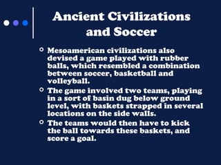Ancient Civilizations
and Soccer






Mesoamerican civilizations also
devised a game played with rubber
balls, which resembled a combination
between soccer, basketball and
volleyball.
The game involved two teams, playing
in a sort of basin dug below ground
level, with baskets strapped in several
locations on the side walls.
The teams would then have to kick
the ball towards these baskets, and
score a goal.

 