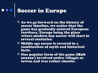 Soccer in Europe






As we go forward on the history of
soccer timeline, we notice that the
game has gradually entered European
territory, Europe being the place
where modern day soccer will start in
several centuries.
Middle age soccer is covered in a
combination of myth and historical
facts.
One popular form of the game (Mob
soccer) involved entire villages or
towns and was rather chaotic.

 