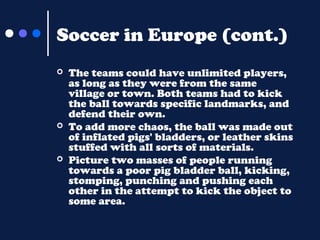 Soccer in Europe (cont.)






The teams could have unlimited players,
as long as they were from the same
village or town. Both teams had to kick
the ball towards specific landmarks, and
defend their own.
To add more chaos, the ball was made out
of inflated pigs' bladders, or leather skins
stuffed with all sorts of materials.
Picture two masses of people running
towards a poor pig bladder ball, kicking,
stomping, punching and pushing each
other in the attempt to kick the object to
some area.

 
