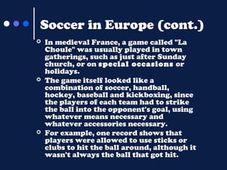 Soccer in Europe (cont.)






In medieval France, a game called "La
Choule" was usually played in town
gatherings, such as just after Sunday
church, or on special occasions or
holidays.
The game itself looked like a
combination of soccer, handball,
hockey, baseball and kickboxing, since
the players of each team had to strike
the ball into the opponent's goal, using
whatever means necessary and
whatever accessories necessary.
For example, one record shows that
players were allowed to use sticks or
clubs to hit the ball around, although it
wasn't always the ball that got hit.

 