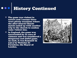 History Continued




The game was violent in
nature and I assume there
were plenty occasions where
the after-church Choule
match ended up with another
trip to the church to confess
some violent sins.
In England, the game was
surrounded by an aura of
violence and was considered a
dangerous and sinful game.
As such, it was banned in
1314 by Nicholas de
Farndone, the Mayor of
London.

 