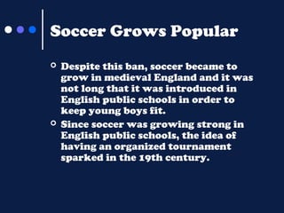 Soccer Grows Popular




Despite this ban, soccer became to
grow in medieval England and it was
not long that it was introduced in
English public schools in order to
keep young boys fit.
Since soccer was growing strong in
English public schools, the idea of
having an organized tournament
sparked in the 19th century.

 