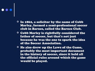 





In 1862, a solicitor by the name of Cobb
Morley, formed a semi-professional soccer
club in Barnes, called the Barnes Club.
Cobb Morley is rightfully considered the
father of soccer, but that's not just
because he was the one to spark the idea
of the Soccer Association.
He also drew up the Laws of the Game,
probably the most important document
in the history of soccer, since it held all
the official rules around which the game
would be played.

 
