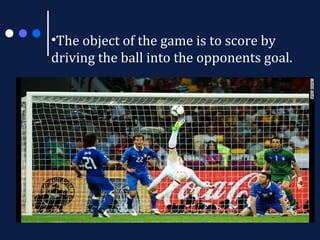 •The object of the game is to score by
driving the ball into the opponents goal.

 