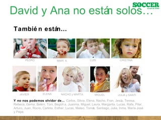David y Ana no están solos… También están… Y no nos podemos olvidar de…  Carlos, Silvia, Elena, Nacho, Fran, Jesús, Teresa, Rebeca, Gema, Belén, Toni, Begoña, Juanma, Miguel, Laura, Margarita, Lucas, Rafa, Pilar, Arturo, Juan, Rocío, Carlota, Esther, Lucas, Mateo, Tomás, Santiago, Julia, Inma, María José y Pepe.  PEDRO LUIS MARÍA CRISTINA JAVIER ELENA MIGUEL NACHO y MARTA JULIA y SANTI 