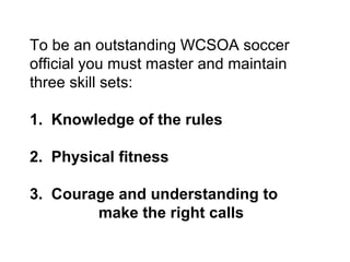 To be an outstanding WCSOA soccer
official you must master and maintain
three skill sets:

1. Knowledge of the rules

2. Physical fitness

3. Courage and understanding to
        make the right calls
 