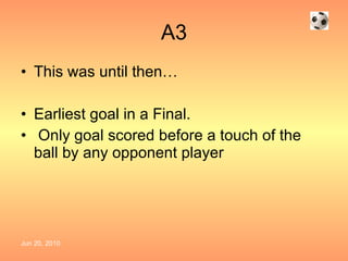 A3 This was until then… Earliest goal in a Final. Only goal scored before a touch of the ball by any opponent player   