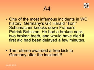 A4 One of the most infamous incidents in WC history. Germany’s GK Harald “Toni” Schumacher knocks down France’s Patrick Battiston. He had a broken neck, two broken teeth, and would have died if first aid had been delayed a few minutes. The referee awarded a free kick to Germany after the incident!!! 