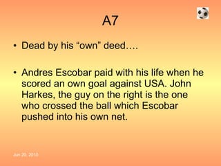 A7 Dead by his “own” deed…. Andres Escobar paid with his life when he scored an own goal against USA. John Harkes, the guy on the right is the one who crossed the ball which Escobar pushed into his own net. 