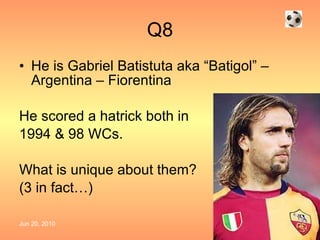 Q8 He is Gabriel Batistuta aka “Batigol” – Argentina – Fiorentina He scored a hatrick both in 1994 & 98 WCs. What is unique about them?  (3 in fact…) 