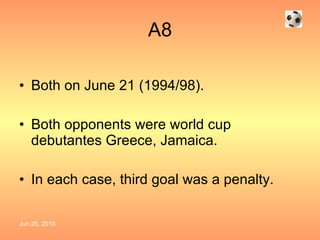 A8 Both on June 21 (1994/98). Both opponents were world cup debutantes Greece, Jamaica. In each case, third goal was a penalty. 