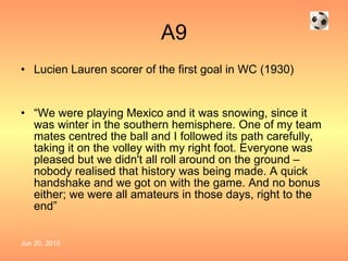 A9 Lucien Lauren scorer of the first goal in WC (1930) “ We were playing Mexico and it was snowing, since it was winter in the southern hemisphere. One of my team mates centred the ball and I followed its path carefully, taking it on the volley with my right foot. Everyone was pleased but we didn't all roll around on the ground – nobody realised that history was being made. A quick handshake and we got on with the game. And no bonus either; we were all amateurs in those days, right to the end”  