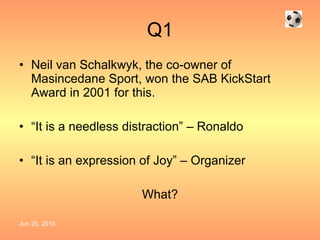 Q1 Neil van Schalkwyk, the co-owner of Masincedane Sport, won the SAB KickStart Award in 2001 for this. “ It is a needless distraction” – Ronaldo “ It is an expression of Joy” – Organizer What? 