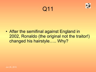 Q11 After the semifinal against England in 2002, Ronaldo (the original not the traitor!) changed his hairstyle….. Why? 