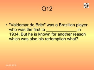 Q12 "Valdemar de Brito" was a Brazilian player who was the first to _____________ in 1934. But he is known for another reason which was also his redemption what? 