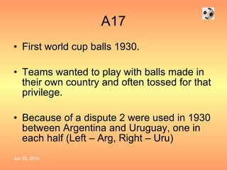 A17 First world cup balls 1930. Teams wanted to play with balls made in their own country and often tossed for that privilege. Because of a dispute 2 were used in 1930 between Argentina and Uruguay, one in each half (Left – Arg, Right – Uru) 