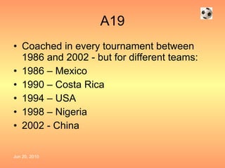 A19 Coached in every tournament between 1986 and 2002 - but for different teams:  1986 – Mexico 1990 – Costa Rica 1994 – USA 1998 – Nigeria 2002 - China 