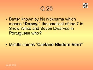 Q 20 Better known by his nickname which means  “Dopey,”  the smallest of the 7 in Snow White and Seven Dwarves in Portuguese who ? Middle names “ Caetano Bledorn Verri” 